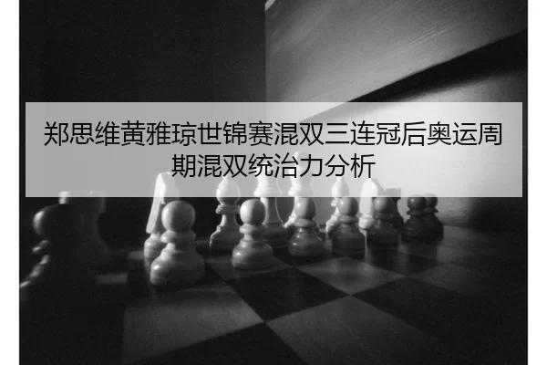郑思维黄雅琼世锦赛混双三连冠后奥运周期混双统治力分析